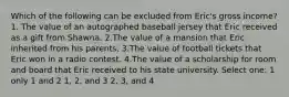 Which of the following can be excluded from Eric's gross income? 1. The value of an autographed baseball jersey that Eric received as a gift from Shawna. 2.The value of a mansion that Eric inherited from his parents. 3.The value of football tickets that Eric won in a radio contest. 4.The value of a scholarship for room and board that Eric received to his state university. Select one: 1 only 1 and 2 1, 2, and 3 2, 3, and 4