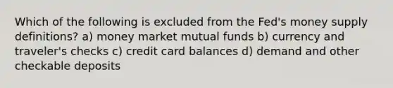 Which of the following is excluded from the Fed's money supply definitions? a) money market mutual funds b) currency and traveler's checks c) credit card balances d) demand and other checkable deposits