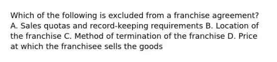 Which of the following is excluded from a franchise agreement? A. Sales quotas and record-keeping requirements B. Location of the franchise C. Method of termination of the franchise D. Price at which the franchisee sells the goods