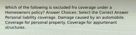 Which of the following is excluded fro coverage under a Homeowners policy? Answer Choices: Select the Correct Answer Personal liability coverage. Damage caused by an automobile. Coverage for personal property. Coverage for appurtenant structures.