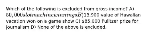 Which of the following is excluded from gross income? A) 50,000 slot machine winnings B)13,900 value of Hawaiian vacation won on a game show C) 85,000 Pulitzer prize for journalism D) None of the above is excluded.