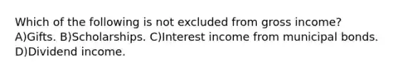 Which of the following is not excluded from gross income? A)Gifts. B)Scholarships. C)Interest income from municipal bonds. D)Dividend income.