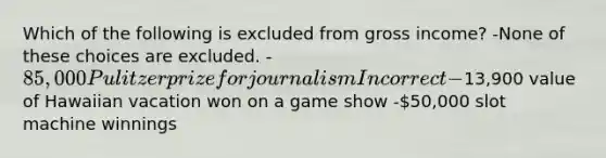 Which of the following is excluded from gross income? -None of these choices are excluded. -85,000 Pulitzer prize for journalism Incorrect -13,900 value of Hawaiian vacation won on a game show -50,000 slot machine winnings