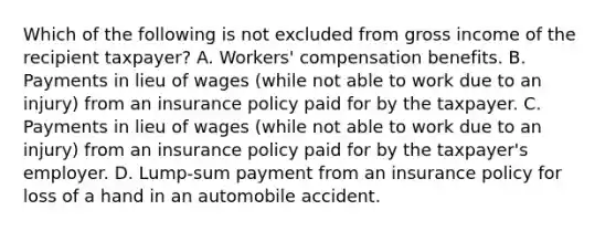 Which of the following is not excluded from gross income of the recipient taxpayer? A. Workers' compensation benefits. B. Payments in lieu of wages (while not able to work due to an injury) from an insurance policy paid for by the taxpayer. C. Payments in lieu of wages (while not able to work due to an injury) from an insurance policy paid for by the taxpayer's employer. D. Lump-sum payment from an insurance policy for loss of a hand in an automobile accident.