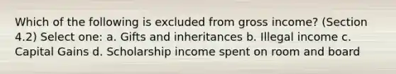 Which of the following is excluded from gross income? (Section 4.2) Select one: a. Gifts and inheritances b. Illegal income c. Capital Gains d. Scholarship income spent on room and board