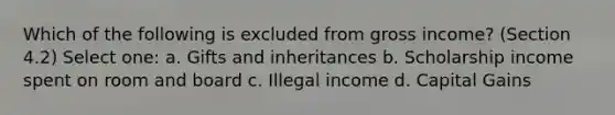 Which of the following is excluded from gross income? (Section 4.2) Select one: a. Gifts and inheritances b. Scholarship income spent on room and board c. Illegal income d. Capital Gains