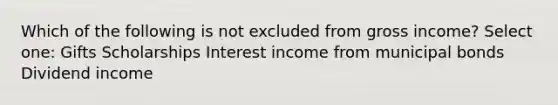 Which of the following is not excluded from gross income? Select one: Gifts Scholarships Interest income from municipal bonds Dividend income