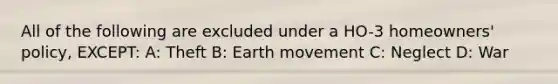 All of the following are excluded under a HO-3 homeowners' policy, EXCEPT: A: Theft B: Earth movement C: Neglect D: War