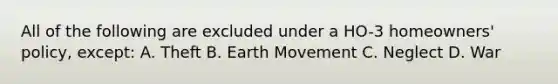 All of the following are excluded under a HO-3 homeowners' policy, except: A. Theft B. Earth Movement C. Neglect D. War