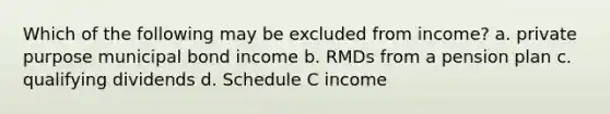 Which of the following may be excluded from income? a. private purpose municipal bond income b. RMDs from a pension plan c. qualifying dividends d. Schedule C income