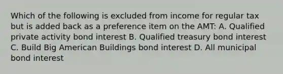 Which of the following is excluded from income for regular tax but is added back as a preference item on the AMT: A. Qualified private activity bond interest B. Qualified treasury bond interest C. Build Big American Buildings bond interest D. All municipal bond interest