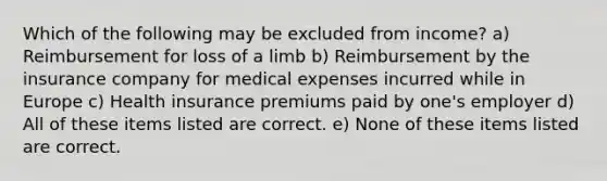 Which of the following may be excluded from income? a) Reimbursement for loss of a limb b) Reimbursement by the insurance company for medical expenses incurred while in Europe c) Health insurance premiums paid by one's employer d) All of these items listed are correct. e) None of these items listed are correct.