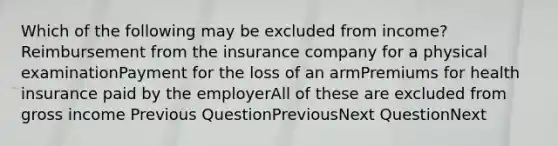 Which of the following may be excluded from income?Reimbursement from the insurance company for a physical examinationPayment for the loss of an armPremiums for health insurance paid by the employerAll of these are excluded from gross income Previous QuestionPreviousNext QuestionNext