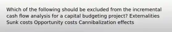 Which of the following should be excluded from the incremental cash flow analysis for a capital budgeting project? Externalities Sunk costs Opportunity costs Cannibalization effects