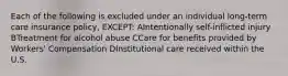 Each of the following is excluded under an individual long-term care insurance policy, EXCEPT: AIntentionally self-inflicted injury BTreatment for alcohol abuse CCare for benefits provided by Workers' Compensation DInstitutional care received within the U.S.