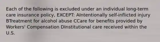 Each of the following is excluded under an individual long-term care insurance policy, EXCEPT: AIntentionally self-inflicted injury BTreatment for alcohol abuse CCare for benefits provided by Workers' Compensation DInstitutional care received within the U.S.