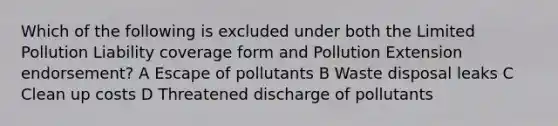 Which of the following is excluded under both the Limited Pollution Liability coverage form and Pollution Extension endorsement? A Escape of pollutants B Waste disposal leaks C Clean up costs D Threatened discharge of pollutants