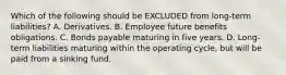 Which of the following should be EXCLUDED from long-term liabilities? A. Derivatives. B. Employee future benefits obligations. C. Bonds payable maturing in five years. D. Long-term liabilities maturing within the operating cycle, but will be paid from a sinking fund.