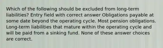 Which of the following should be excluded from long-term liabilities? Entry field with correct answer Obligations payable at some date beyond the operating cycle. Most pension obligations. Long-term liabilities that mature within the operating cycle and will be paid from a sinking fund. None of these answer choices are correct.