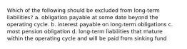 Which of the following should be excluded from long-term liabilities? a. obligation payable at some date beyond the operating cycle. b. interest payable on long-term obligations c. most pension obligation d. long-term liabilities that mature within the operating cycle and will be paid from sinking fund