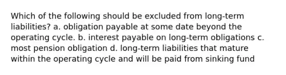 Which of the following should be excluded from long-term liabilities? a. obligation payable at some date beyond the operating cycle. b. interest payable on long-term obligations c. most pension obligation d. long-term liabilities that mature within the operating cycle and will be paid from sinking fund