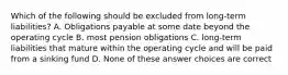 Which of the following should be excluded from long-term liabilities? A. Obligations payable at some date beyond the operating cycle B. most pension obligations C. long-term liabilities that mature within the operating cycle and will be paid from a sinking fund D. None of these answer choices are correct