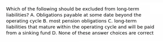 Which of the following should be excluded from long-term liabilities? A. Obligations payable at some date beyond the operating cycle B. most pension obligations C. long-term liabilities that mature within the operating cycle and will be paid from a sinking fund D. None of these answer choices are correct