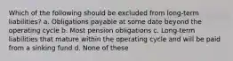 Which of the following should be excluded from long-term liabilities? a. Obligations payable at some date beyond the operating cycle b. Most pension obligations c. Long-term liabilities that mature within the operating cycle and will be paid from a sinking fund d. None of these