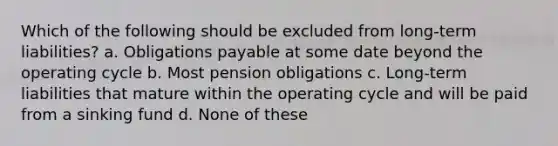 Which of the following should be excluded from long-term liabilities? a. Obligations payable at some date beyond the operating cycle b. Most pension obligations c. Long-term liabilities that mature within the operating cycle and will be paid from a sinking fund d. None of these