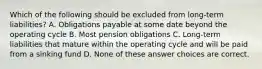 Which of the following should be excluded from long-term liabilities? A. Obligations payable at some date beyond the operating cycle B. Most pension obligations C. Long-term liabilities that mature within the operating cycle and will be paid from a sinking fund D. None of these answer choices are correct.