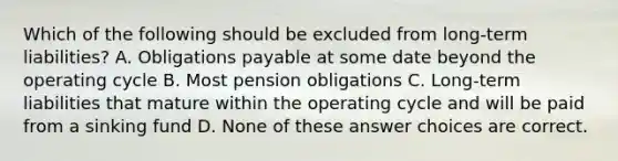 Which of the following should be excluded from long-term liabilities? A. Obligations payable at some date beyond the operating cycle B. Most pension obligations C. Long-term liabilities that mature within the operating cycle and will be paid from a sinking fund D. None of these answer choices are correct.