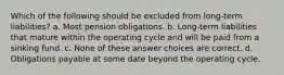 Which of the following should be excluded from long-term liabilities? a. Most pension obligations. b. Long-term liabilities that mature within the operating cycle and will be paid from a sinking fund. c. None of these answer choices are correct. d. Obligations payable at some date beyond the operating cycle.