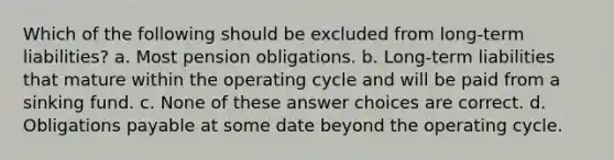 Which of the following should be excluded from long-term liabilities? a. Most pension obligations. b. Long-term liabilities that mature within the operating cycle and will be paid from a sinking fund. c. None of these answer choices are correct. d. Obligations payable at some date beyond the operating cycle.