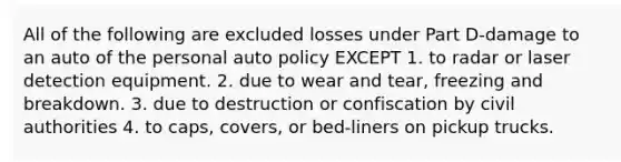 All of the following are excluded losses under Part D-damage to an auto of the personal auto policy EXCEPT 1. to radar or laser detection equipment. 2. due to wear and tear, freezing and breakdown. 3. due to destruction or confiscation by civil authorities 4. to caps, covers, or bed-liners on pickup trucks.