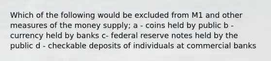 Which of the following would be excluded from M1 and other measures of the money supply; a - coins held by public b - currency held by banks c- federal reserve notes held by the public d - checkable deposits of individuals at commercial banks