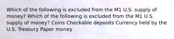 Which of the following is excluded from the M1 U.S. supply of money? Which of the following is excluded from the M1 U.S. supply of money? Coins Checkable deposits Currency held by the U.S. Treasury Paper money