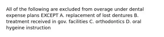 All of the following are excluded from overage under dental expense plans EXCEPT A. replacement of lost dentures B. treatment received in gov. facilities C. orthodontics D. oral hygeine instruction