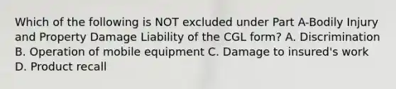 Which of the following is NOT excluded under Part A-Bodily Injury and Property Damage Liability of the CGL form? A. Discrimination B. Operation of mobile equipment C. Damage to insured's work D. Product recall