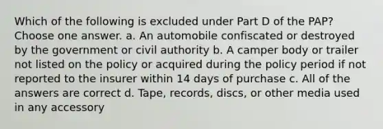 Which of the following is excluded under Part D of the PAP? Choose one answer. a. An automobile confiscated or destroyed by the government or civil authority b. A camper body or trailer not listed on the policy or acquired during the policy period if not reported to the insurer within 14 days of purchase c. All of the answers are correct d. Tape, records, discs, or other media used in any accessory