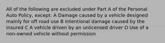 All of the following are excluded under Part A of the Personal Auto Policy, except: A Damage caused by a vehicle designed mainly for off road use B Intentional damage caused by the insured C A vehicle driven by an unlicensed driver D Use of a non-owned vehicle without permission