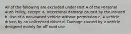 All of the following are excluded under Part A of the Personal Auto Policy, except: a. Intentional damage caused by the insured b. Use of a non-owned vehicle without permission c. A vehicle driven by an unlicensed driver d. Damage caused by a vehicle designed mainly for off road use