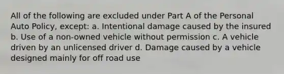 All of the following are excluded under Part A of the Personal Auto Policy, except: a. Intentional damage caused by the insured b. Use of a non-owned vehicle without permission c. A vehicle driven by an unlicensed driver d. Damage caused by a vehicle designed mainly for off road use