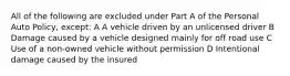 All of the following are excluded under Part A of the Personal Auto Policy, except: A A vehicle driven by an unlicensed driver B Damage caused by a vehicle designed mainly for off road use C Use of a non-owned vehicle without permission D Intentional damage caused by the insured