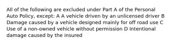 All of the following are excluded under Part A of the Personal Auto Policy, except: A A vehicle driven by an unlicensed driver B Damage caused by a vehicle designed mainly for off road use C Use of a non-owned vehicle without permission D Intentional damage caused by the insured