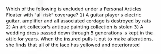 Which of the following is excluded under a Personal Articles Floater with "all risk" coverage? 1) A guitar player's electric guitar, amplifier and all associated cordage is destroyed by rats 2) An art collector's antique painting collection is stolen 3) A wedding dress passed down through 5 generations is kept in the attic for years. When the insured pulls it out to make alterations, she finds that all of the lace has yellowed and deteriorated