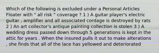 Which of the following is excluded under a Personal Articles Floater with " all risk " coverage ? 1 ) A guitar player's electric guitar , amplifier and all associated cordage is destroyed by rats 2 ) An art collector's antique painting collection is stolen 3 ) A wedding dress passed down through 5 generations is kept in the attic for years . When the insured pulls it out to make alterations , she finds that all of the lace has yellowed and deteriorated