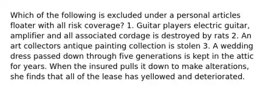 Which of the following is excluded under a personal articles floater with all risk coverage? 1. Guitar players electric guitar, amplifier and all associated cordage is destroyed by rats 2. An art collectors antique painting collection is stolen 3. A wedding dress passed down through five generations is kept in the attic for years. When the insured pulls it down to make alterations, she finds that all of the lease has yellowed and deteriorated.