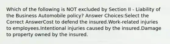 Which of the following is NOT excluded by Section II - Liability of the Business Automobile policy? Answer Choices:Select the Correct AnswerCost to defend the insured.Work-related injuries to employees.Intentional injuries caused by the insured.Damage to property owned by the insured.