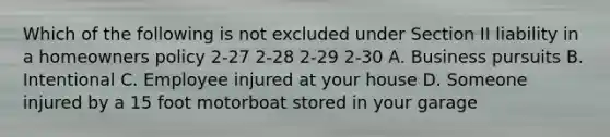 Which of the following is not excluded under Section II liability in a homeowners policy 2-27 2-28 2-29 2-30 A. Business pursuits B. Intentional C. Employee injured at your house D. Someone injured by a 15 foot motorboat stored in your garage