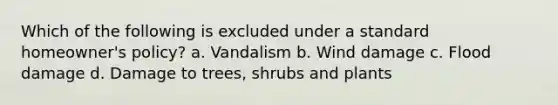 Which of the following is excluded under a standard homeowner's policy? a. Vandalism b. Wind damage c. Flood damage d. Damage to trees, shrubs and plants